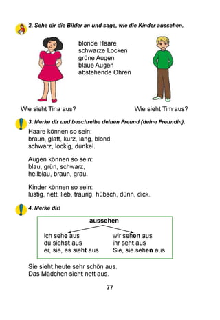 2. Sehe dir die Bilder an und sage, wie die Kinder aussehen.
blonde Haare
schwarze Locken
grüne Augen
blaue Augen
abstehende Ohren
Wie sieht Tina aus? Wie sieht Tim aus?
3. Merke dir und beschreibe deinen Freund (deine Freundin).
Haare können so sein:
braun, glatt, kurz, lang, blond,
schwarz, lockig, dunkel.
Augen können so sein:
blau, grün, schwarz,
hellblau, braun, grau.
Kinder können so sein:
lustig, nett, lieb, traurig, hübsch, dünn, dick.
4. Merke dir!
aussehen
ich sehe aus wir sehen aus
du siehst aus ihr seht aus
er, sie, es sieht aus Sie, sie sehen aus
Sie sieht heute sehr schön aus.
Das Mädchen sieht nett aus.
77
 