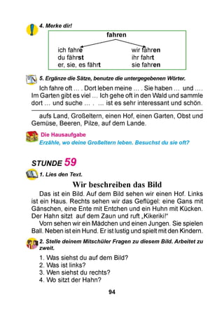 4. Merke dir!
fahren
ich fahre wirfahren
du fährst ihr fahrt
er, sie, es fährt sie fahren
5. Ergänze die Sätze, benutze die untergegebenen Wörter.
Ich fahre oft ... . Dort leben meine ... . Sie haben ... und ....
Im Garten gibt es viel ... Ich gehe oft in den Wald und sammle
dort ... und suche.......... ist es sehr interessant und schön.
aufs Land, Großeltern, einen Hof, einen Garten, Obst und
Gemüse, Beeren, Pilze, auf dem Lande.
Die Hausaufgabe
Erzähle, wo deine Großeltern leben. Besuchst du sie oft?
STUNDE 5 9
1. Lies den Text.
Wir beschreiben das Bild
Das ist ein Bild. Auf dem Bild sehen wir einen Hof. Links
ist ein Haus. Rechts sehen wir das Geflügel: eine Gans mit
Gänschen, eine Ente mit Entchen und ein Huhn mit Kücken.
Der Hahn sitzt auf dem Zaun und ruft „Kikeriki!“
Vorn sehen wir ein Mädchen und einen Jungen. Sie spielen
Ball. Neben ist ein Hund. Er ist lustig und spielt mit den Kindern.
2. Stelle deinem Mitschüler Fragen zu diesem Bild. Arbeitet zu
zweit.
1. Was siehst du auf dem Bild?
2. Was ist links?
3. Wen siehst du rechts?
4. Wo sitzt der Hahn?
94
 