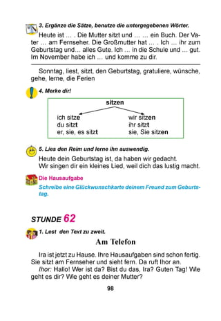 O T ] 3. Ergänze die Sätze, benutze die untergegebenen Wörter.
Heute ist... . Die Mutter sitzt und....... ein Buch. Der Va­
ter ... am Fernseher. Die Großmutter hat ... . Ich ... ihr zum
Geburtstag un d. alles Gute. Ich ... in die Schule und ... gut.
Im November habe ich ... und komme zu dir.
Sonntag, liest, sitzt, den Geburtstag, gratuliere, wünsche,
gehe, lerne, die Ferien
£ 4. Merke dir!
sitzen
ich sitze wir sitzen
du sitzt ihr sitzt
er, sie, es sitzt sie, Sie sitzen
5. Lies den Reim und lerne ihn auswendig.
Heute dein Geburtstag ist, da haben wir gedacht.
Wir singen dir ein kleines Lied, weil dich das lustig macht.
Die Hausaufgabe
Schreibe eine Glückwunschkarte deinem Freund zum Geburts­
tag.
STUNDE 6 2
1. Lest den Text zu zweit.
Am Telefon
Ira istjetzt zu Hause. Ihre Hausaufgaben sind schon fertig.
Sie sitzt am Fernseher und sieht fern. Da ruft Ihor an.
Ihor: Hallo! Wer ist da? Bist du das, Ira? Guten Tag! Wie
geht es dir? Wie geht es deiner Mutter?
98
 