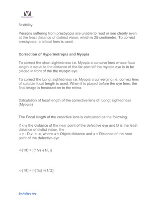 By:Aditya roy
flexibility.
Persons suffering from presbyopia are unable to read or see clearly even
at the least distance of distinct vision, which is 25 centimetre. To correct
presbyopia, a bifocal lens is used.
Correction of Hypermetropia and Myopia
To correct the short sightedness i.e. Myopia a concave lens whose focal
length is equal to the distance of the far poin tof the myopic eye is to be
placed in front of the the myopic eye.
To correct the Longt sightedness i.e. Myopia a converging i.e. convex lens
of suitable focal length is used. When it is placed before the eye lens, the
final image is focussed on to the retina.
Calculation of focal length of the corrective lens of Longt sightedness
(Myopia)
The Focal length of the creective lens is calculated as the following.
If x is the distance of the near point of the defective eye and D is the least
distance of distict vision, the
u = - D,v = -x, where u = Object distance and x = Distance of the near
point of the defective eye
⇒(1/f) = [(1/v) -(1/u)]
⇒(1/f) = [-(1/x) =(1/D)]
 