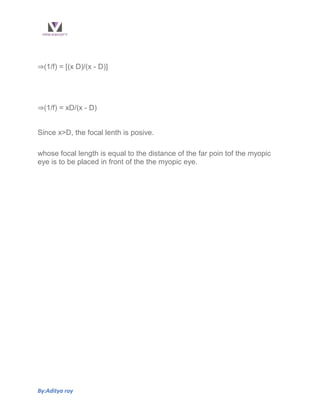 By:Aditya roy
⇒(1/f) = [(x D)/(x - D)]
⇒(1/f) = xD/(x - D)
Since x>D, the focal lenth is posive.
whose focal length is equal to the distance of the far poin tof the myopic
eye is to be placed in front of the the myopic eye.
 