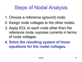 Steps of Nodal Analysis
1. Choose a reference (ground) node.
2. Assign node voltages to the other nodes.
3. Apply KCL to each node other than the
   reference node; express currents in terms
   of node voltages.
4. Solve the resulting system of linear
   equations for the nodal voltages.

                    EE602                  12
 
