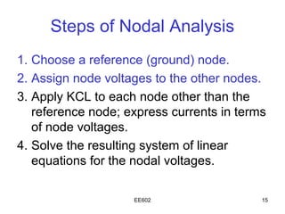 Steps of Nodal Analysis
1. Choose a reference (ground) node.
2. Assign node voltages to the other nodes.
3. Apply KCL to each node other than the
   reference node; express currents in terms
   of node voltages.
4. Solve the resulting system of linear
   equations for the nodal voltages.

                    EE602                  15
 