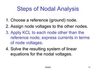 Steps of Nodal Analysis
1. Choose a reference (ground) node.
2. Assign node voltages to the other nodes.
3. Apply KCL to each node other than the
   reference node; express currents in terms
   of node voltages.
4. Solve the resulting system of linear
   equations for the nodal voltages.

                    EE602                  17
 