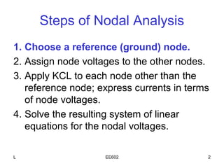 Steps of Nodal Analysis
1. Choose a reference (ground) node.
2. Assign node voltages to the other nodes.
3. Apply KCL to each node other than the
   reference node; express currents in terms
   of node voltages.
4. Solve the resulting system of linear
   equations for the nodal voltages.

L                   EE602                  2
 