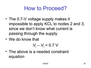 How to Proceed?
• The 0.7-V voltage supply makes it
  impossible to apply KCL to nodes 2 and 3,
  since we don’t know what current is
  passing through the supply
• We do know that
               V2 – V3 = 0.7 V
• The above is a needed constraint
  equation
                    EE602                 20
 