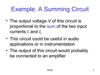 Example: A Summing Circuit
• The output voltage V of this circuit is
  proportional to the sum of the two input
  currents I1 and I2
• This circuit could be useful in audio
  applications or in instrumentation
• The output of this circuit would probably
  be connected to an amplifier


                     EE602                    3
 