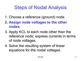 Steps of Nodal Analysis
1. Choose a reference (ground) node.
2. Assign node voltages to the other
   nodes.
3. Apply KCL to each node other than the
   reference node; express currents in terms
   of node voltages.
4. Solve the resulting system of linear
   equations for the nodal voltages.
                    EE 602                 5
 