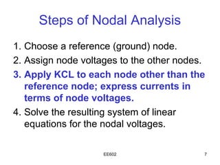 Steps of Nodal Analysis
1. Choose a reference (ground) node.
2. Assign node voltages to the other nodes.
3. Apply KCL to each node other than the
   reference node; express currents in
   terms of node voltages.
4. Solve the resulting system of linear
   equations for the nodal voltages.

                    EE602                 7
 