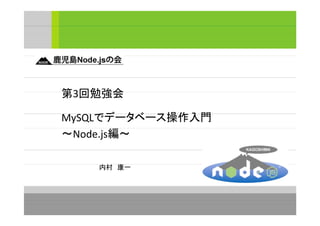 第3回勉強会
MySQLでデータベース操作入門
～Node.js編～
内村　康一

 