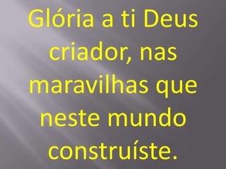 Glória a ti Deus
  criador, nas
maravilhas que
 neste mundo
  construíste.
 