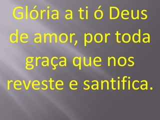 Glória a ti ó Deus
de amor, por toda
  graça que nos
reveste e santifica.
 