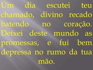 Um dia escutei teu
chamado, divino recado
batendo    no   coração.
Deixei deste mundo as
promessas, e fui bem
depressa no rumo da tua
          mão.
 