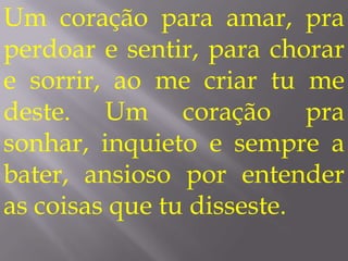 Um coração para amar, pra
perdoar e sentir, para chorar
e sorrir, ao me criar tu me
deste. Um coração pra
sonhar, inquieto e sempre a
bater, ansioso por entender
as coisas que tu disseste.
 