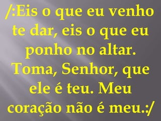 /:Eis o que eu venho
 te dar, eis o que eu
   ponho no altar.
 Toma, Senhor, que
    ele é teu. Meu
coração não é meu.:/
 