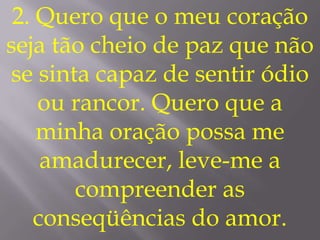 2. Quero que o meu coração
seja tão cheio de paz que não
se sinta capaz de sentir ódio
    ou rancor. Quero que a
    minha oração possa me
     amadurecer, leve-me a
       compreender as
    conseqüências do amor.
 