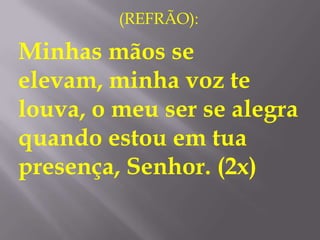 (REFRÃO):

Minhas mãos se
elevam, minha voz te
louva, o meu ser se alegra
quando estou em tua
presença, Senhor. (2x)
 