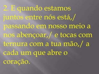 2. E quando estamos
juntos entre nós está,/
passando em nosso meio a
nos abençoar,/ e tocas com
ternura com a tua mão,/ a
cada um que abre o
coração.
 