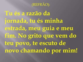 (REFRÃO):

Tu és a razão da
jornada, tu és minha
estrada, meu guia e meu
fim. No grito que vem do
teu povo, te escuto de
novo chamando por mim!
 
