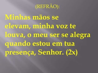 (REFRÃO):

Minhas mãos se
elevam, minha voz te
louva, o meu ser se alegra
quando estou em tua
presença, Senhor. (2x)
 