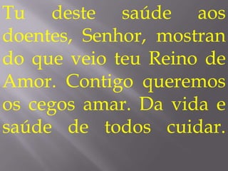 Tu deste saúde aos
doentes, Senhor, mostran
do que veio teu Reino de
Amor. Contigo queremos
os cegos amar. Da vida e
saúde de todos cuidar.
 