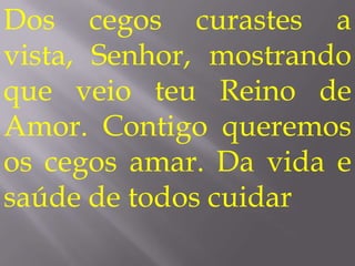 Dos cegos curastes a
vista, Senhor, mostrando
que veio teu Reino de
Amor. Contigo queremos
os cegos amar. Da vida e
saúde de todos cuidar
 