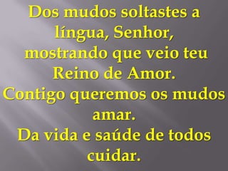 Dos mudos soltastes a
      língua, Senhor,
  mostrando que veio teu
      Reino de Amor.
Contigo queremos os mudos
           amar.
 Da vida e saúde de todos
          cuidar.
 