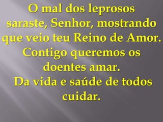 O mal dos leprosos
 saraste, Senhor, mostrando
que veio teu Reino de Amor.
    Contigo queremos os
        doentes amar.
  Da vida e saúde de todos
            cuidar.
 
