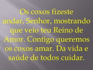 Os coxos fizeste
andar, Senhor, mostrando
  que veio teu Reino de
Amor. Contigo queremos
 os coxos amar. Da vida e
  saúde de todos cuidar.
 