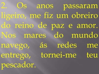 2. Os anos passaram
ligeiro, me fiz um obreiro
do reino de paz e amor.
Nos mares do mundo
navego, ás redes me
entrego, tornei-me teu
pescador.
 