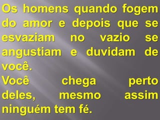 Os homens quando fogem
do amor e depois que se
esvaziam no vazio se
angustiam e duvidam de
você.
Você     chega     perto
deles,   mesmo    assim
ninguém tem fé.
 