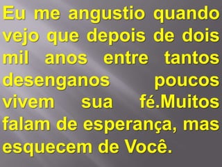 Eu me angustio quando
vejo que depois de dois
mil anos entre tantos
desenganos      poucos
vivem sua fé.Muitos
falam de esperança, mas
esquecem de Você.
 