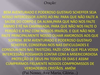 Oração:

  BEM AVENTURADO E PODEROSO GUSTAVO SCHEFFER SEJA
NOSSO INTERCESSOR JUNTO AO PAI: PARA QUE NÃO FALTE A
   SAÚDE DO CORPO E DA ALMA;PARA QUE NÃO NOS FALTE
  ÂNIMO E FÉ NA CAMINHADA; PARA QUE NÃO NOS FALTE O
   PERDÃO E A PAZ COM NOSSOS IRMÃOS. E QUE NÃO NOS
FALTE PRINCIPALMENTE NOSSO OLHAR AMOROSOS AOS QUE
     SOFREM. BEM AVENTURADO E PODEROSO GUSTAVO
      SCHEFFER, CONSERVAI-NOS NAS DIFICULDADES E
CONSOLAI-NOS NAS TRISTEZAS. FAZEI COM QUE PELA VOSSA
 INTERCESSÃO POSSAMOS CONTAR COM A MISERICORDIOSA
       PROTEÇÃO DE DEUS PAI TODOS OS DIAS E ASSIM
    CUMPRIRMOS FIELMENTE NOSSOS COMPROMISSOS DE
              VERDADEIROS CRISTÃOS. AMÉM
            (Pai Nosso, Ave Maria, Glória...)
 