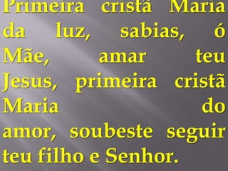 Primeira cristã Maria
da luz, sabias, ó
Mãe,       amar     teu
Jesus, primeira cristã
Maria                do
amor, soubeste seguir
teu filho e Senhor.
 