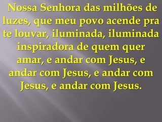 Nossa Senhora das milhões de
luzes, que meu povo acende pra
te louvar, iluminada, iluminada
    inspiradora de quem quer
    amar, e andar com Jesus, e
 andar com Jesus, e andar com
     Jesus, e andar com Jesus.
 