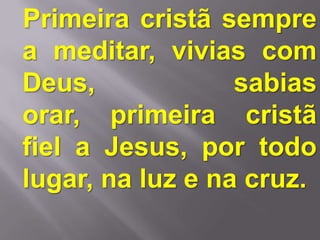 Primeira cristã sempre
a meditar, vivias com
Deus,             sabias
orar, primeira cristã
fiel a Jesus, por todo
lugar, na luz e na cruz.
 
