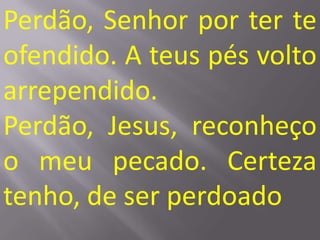 Perdão, Senhor por ter te
ofendido. A teus pés volto
arrependido.
Perdão, Jesus, reconheço
o meu pecado. Certeza
tenho, de ser perdoado
 