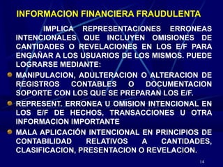 14
INFORMACION FINANCIERA FRAUDULENTA
IMPLICA REPRESENTACIONES ERRONEAS
INTENCIONALES QUE INCLUYEN OMISIONES DE
CANTIDADES O REVELACIONES EN LOS E/F PARA
ENGAÑAR A LOS USUARIOS DE LOS MISMOS. PUEDE
LOGRARSE MEDIANTE:
MANIPULACION, ADULTERACION O ALTERACION DE
REGISTROS CONTABLES O DOCUMENTACION
SOPORTE CON LOS QUE SE PREPARAN LOS E/F.
REPRESENT. ERRONEA U OMISION INTENCIONAL EN
LOS E/F DE HECHOS, TRANSACCIONES U OTRA
INFORMACION IMPORTANTE
MALA APLICACIÓN INTENCIONAL EN PRINCIPIOS DE
CONTABILIDAD RELATIVOS A CANTIDADES,
CLASIFICACION, PRESENTACION O REVELACION.
 