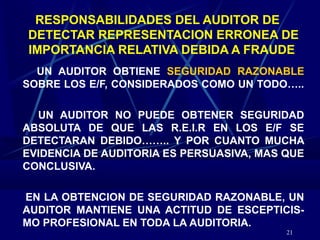 21
RESPONSABILIDADES DEL AUDITOR DE
DETECTAR REPRESENTACION ERRONEA DE
IMPORTANCIA RELATIVA DEBIDA A FRAUDE
UN AUDITOR OBTIENE SEGURIDAD RAZONABLE
SOBRE LOS E/F, CONSIDERADOS COMO UN TODO…..
UN AUDITOR NO PUEDE OBTENER SEGURIDAD
ABSOLUTA DE QUE LAS R.E.I.R EN LOS E/F SE
DETECTARAN DEBIDO…….. Y POR CUANTO MUCHA
EVIDENCIA DE AUDITORIA ES PERSUASIVA, MAS QUE
CONCLUSIVA.
EN LA OBTENCION DE SEGURIDAD RAZONABLE, UN
AUDITOR MANTIENE UNA ACTITUD DE ESCEPTICIS-
MO PROFESIONAL EN TODA LA AUDITORIA.
 