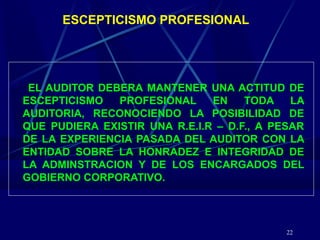 22
ESCEPTICISMO PROFESIONAL
EL AUDITOR DEBERA MANTENER UNA ACTITUD DE
ESCEPTICISMO PROFESIONAL EN TODA LA
AUDITORIA, RECONOCIENDO LA POSIBILIDAD DE
QUE PUDIERA EXISTIR UNA R.E.I.R – D.F., A PESAR
DE LA EXPERIENCIA PASADA DEL AUDITOR CON LA
ENTIDAD SOBRE LA HONRADEZ E INTEGRIDAD DE
LA ADMINSTRACION Y DE LOS ENCARGADOS DEL
GOBIERNO CORPORATIVO.
 
