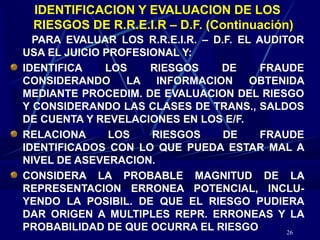 26
IDENTIFICACION Y EVALUACION DE LOS
RIESGOS DE R.R.E.I.R – D.F. (Continuación)
PARA EVALUAR LOS R.R.E.I.R. – D.F. EL AUDITOR
USA EL JUICIO PROFESIONAL Y:
IDENTIFICA LOS RIESGOS DE FRAUDE
CONSIDERANDO LA INFORMACION OBTENIDA
MEDIANTE PROCEDIM. DE EVALUACION DEL RIESGO
Y CONSIDERANDO LAS CLASES DE TRANS., SALDOS
DE CUENTA Y REVELACIONES EN LOS E/F.
RELACIONA LOS RIESGOS DE FRAUDE
IDENTIFICADOS CON LO QUE PUEDA ESTAR MAL A
NIVEL DE ASEVERACION.
CONSIDERA LA PROBABLE MAGNITUD DE LA
REPRESENTACION ERRONEA POTENCIAL, INCLU-
YENDO LA POSIBIL. DE QUE EL RIESGO PUDIERA
DAR ORIGEN A MULTIPLES REPR. ERRONEAS Y LA
PROBABILIDAD DE QUE OCURRA EL RIESGO
 