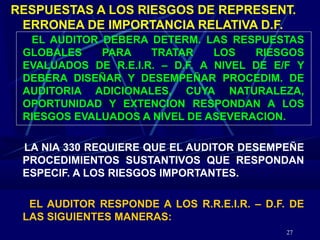 27
RESPUESTAS A LOS RIESGOS DE REPRESENT.
ERRONEA DE IMPORTANCIA RELATIVA D.F.
EL AUDITOR DEBERA DETERM. LAS RESPUESTAS
GLOBALES PARA TRATAR LOS RIESGOS
EVALUADOS DE R.E.I.R. – D.F. A NIVEL DE E/F Y
DEBERA DISEÑAR Y DESEMPEÑAR PROCEDIM. DE
AUDITORIA ADICIONALES, CUYA NATURALEZA,
OPORTUNIDAD Y EXTENCION RESPONDAN A LOS
RIESGOS EVALUADOS A NIVEL DE ASEVERACION.
LA NIA 330 REQUIERE QUE EL AUDITOR DESEMPEÑE
PROCEDIMIENTOS SUSTANTIVOS QUE RESPONDAN
ESPECIF. A LOS RIESGOS IMPORTANTES.
EL AUDITOR RESPONDE A LOS R.R.E.I.R. – D.F. DE
LAS SIGUIENTES MANERAS:
 