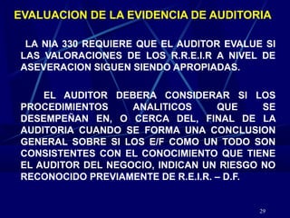 29
EVALUACION DE LA EVIDENCIA DE AUDITORIA
LA NIA 330 REQUIERE QUE EL AUDITOR EVALUE SI
LAS VALORACIONES DE LOS R.R.E.I.R A NIVEL DE
ASEVERACION SIGUEN SIENDO APROPIADAS.
EL AUDITOR DEBERA CONSIDERAR SI LOS
PROCEDIMIENTOS ANALITICOS QUE SE
DESEMPEÑAN EN, O CERCA DEL, FINAL DE LA
AUDITORIA CUANDO SE FORMA UNA CONCLUSION
GENERAL SOBRE SI LOS E/F COMO UN TODO SON
CONSISTENTES CON EL CONOCIMIENTO QUE TIENE
EL AUDITOR DEL NEGOCIO, INDICAN UN RIESGO NO
RECONOCIDO PREVIAMENTE DE R.E.I.R. – D.F.
 