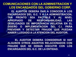 33
COMUNICACIONES CON LA ADMINISTRACION Y
LOS ENCARGADOS DEL GOBIERNO CORP.
EL AUDITOR DEBERA DAR A CONOCER A LOS
ENCARGADOS DEL G.C. Y A LA ADMINISTRACION,
TAN PRONTO SEA FACTIBLE Y AL NIVEL
APROPIADO DE RESPONSABILIDAD, LAS
DEBILIDADES DE IMPORTANCIA RELATIVA EN EL
DISEÑO O IMPLEMENTACION DEL C.I. PARA
PREVENIR Y DETECTAR FRAUDE QUE PUEDAN
HABER LLEGADO A LA ATENCION DEL AUDITOR.
EL AUDITOR DEBERA CONSIDERAR SI HAY
ALGUNOS OTROS ASUNTOS RELACIONADOS CON
FRAUDE QUE SE DEBAN DISCUTIR CON LOS
ENCARGADOS DEL G.C. DE LA ENTIDAD.
 