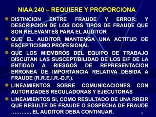 9
NIAA 240 – REQUIERE Y PROPORCIONA
DISTINCION ENTRE FRAUDE Y ERROR; Y
DESCRIPCION DE LOS DOS TIPOS DE FRAUDE QUE
SON RELEVANTES PARA EL AUDITOR
QUE EL AUDITOR MANTENGA UNA ACTITUD DE
ESCEPTICISMO PROFESIONAL
QUE LOS MIEMBROS DEL EQUIPO DE TRABAJO
DISCUTAN LAS SUSCEPTIBILIDAD DE LOS E/F DE LA
ENTIDAD A RIESGOS DE REPRESENTACION
ERRONEA DE IMPORTANCIA RELATIVA DEBIDA A
FRAUDE (R.R.E.I.R.-D.F.).
LINEAMIENTOS SOBRE COMUNICACIONES CON
AUTORIDADES REGULADORAS Y EJECUTORAS
LINEAMIENTOS SI, COMO RESULTADO DE UNA RREIR
QUE RESULTE DE FRAUDE O SOSPECHA DE FRAUDE
……….., EL AUDITOR DEBA CONTINUAR.
 