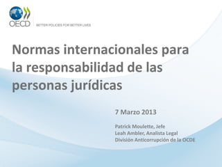 Normas internacionales para
la responsabilidad de las
personas jurídicas
               7 Marzo 2013
               Patrick Moulette, Jefe
               Leah Ambler, Analista Legal
               División Anticorrupción de la OCDE
 