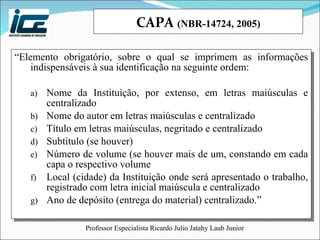 CAPA  (NBR-14724, 2005) “ Elemento obrigatório, sobre o qual se imprimem as informações indispensáveis à sua identificação na seguinte ordem: Nome da Instituição, por extenso, em letras maiúsculas e centralizado Nome do autor em letras maiúsculas e centralizado Título em letras maiúsculas, negritado e centralizado Subtítulo (se houver) Número de volume (se houver mais de um, constando em cada capa o respectivo volume Local (cidade) da Instituição onde será apresentado o trabalho, registrado com letra inicial maiúscula e centralizado Ano de depósito (entrega do material) centralizado.” 