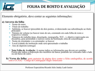 FOLHA DE ROSTO E AVALIAÇÃO Elemento obrigatório, deve conter as seguintes informações: a) Anverso da folha Nome do autor Título do trabalho Subtítulo, se houver (precedido de dois pontos, evidenciando sua subordinação ao título principal) Número de volume (se houver mais de um, constando em cada folha de rosto o respectivo volume Natureza do trabalho (tese, dissertação, monografia, TCC...), objetivo (aprovação em disciplina, grau pretendido e outros); nome da Instituição; área de concentração Nome do orientador e co-orientador, se houver Local (cidade) da instituição onde será apresentado o trabalho Ano de depósito (entrega) Nota Folha de Avaliação : A norma indica as informações que devem ser contidas. Porém não indica a disposição dos membros da banca, podendo ser colocados lado a lado ou um baixo do outro. b) Verso da folha :   parte posterior da página deve conter a ficha catalográfica, de acordo com o CCAA2 – Código de Catalogação Anglo Americano 