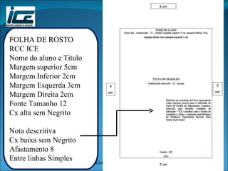 FOLHA DE ROSTO RCC ICE Nome do aluno e Titulo Margem superior 5cm Margem Inferior 2cm Margem Esquerda 3cm Margem Direita 2cm Fonte Tamanho 12 Cx alta sem Negrito Nota descritiva Cx baixa sem Negrito Afastamento 8 Entre linhas Simples 