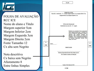 FOLHA DE AVALIAÇÃO RCC ICE Nome do aluno e Titulo Margem superior 5cm Margem Inferior 2cm Margem Esquerda 3cm Margem Direita 2cm Fonte Tamanho 12 Cx alta sem Negrito Nota descritiva Cx baixa sem Negrito Afastamento 8 Entre linhas Simples 